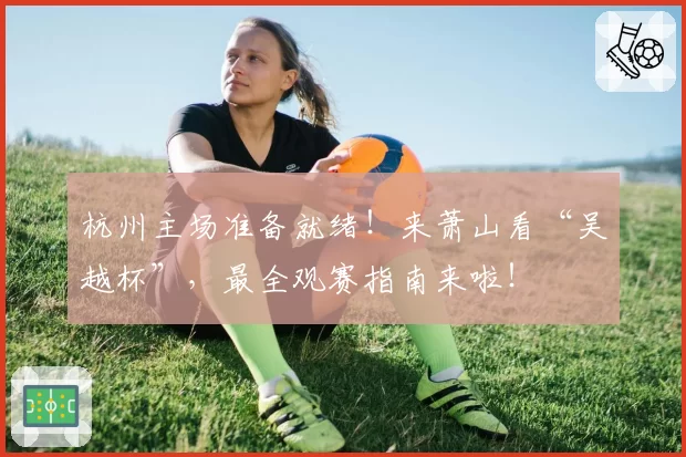 杭州主场准备就绪！来萧山看“吴越杯”，最全观赛指南来啦！