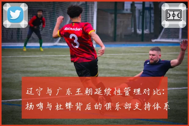 辽宁与广东王朝延续性管理对比:杨鸣与杜锋背后的俱乐部支持体系分析