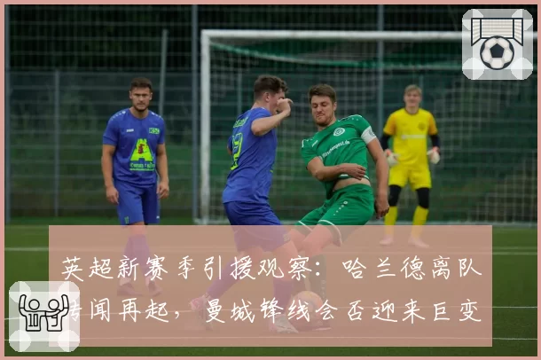 英超新赛季引援观察：哈兰德离队传闻再起，曼城锋线会否迎来巨变？