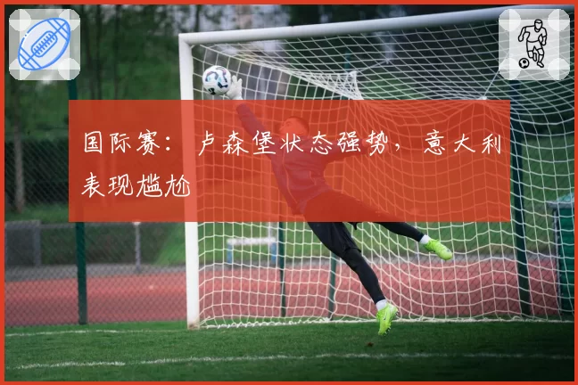 国际赛：卢森堡状态强势，意大利表现尴尬