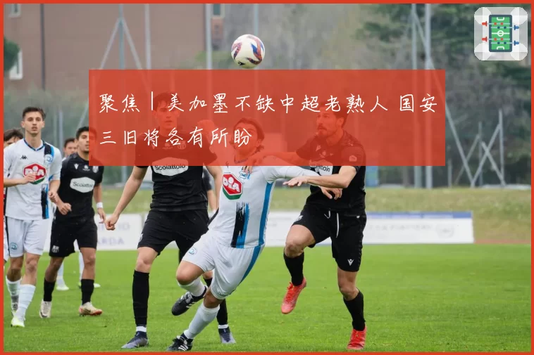聚焦｜美加墨不缺中超老熟人 国安三旧将各有所盼