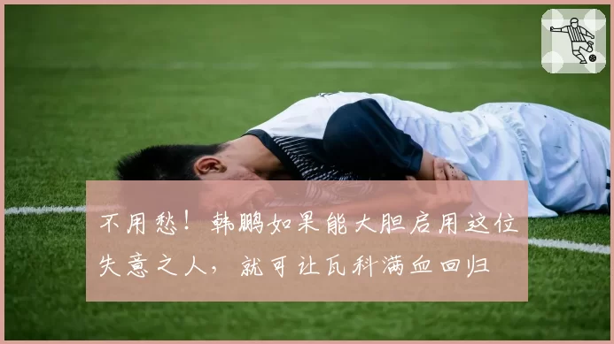 不用愁！韩鹏如果能大胆启用这位失意之人，就可让瓦科满血回归