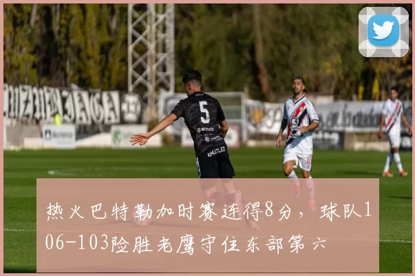 热火巴特勒加时赛连得8分，球队106-103险胜老鹰守住东部第六