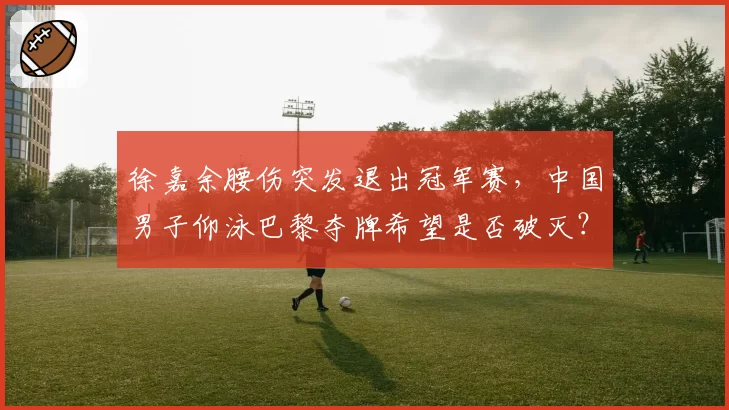 徐嘉余腰伤突发退出冠军赛，中国男子仰泳巴黎夺牌希望是否破灭？