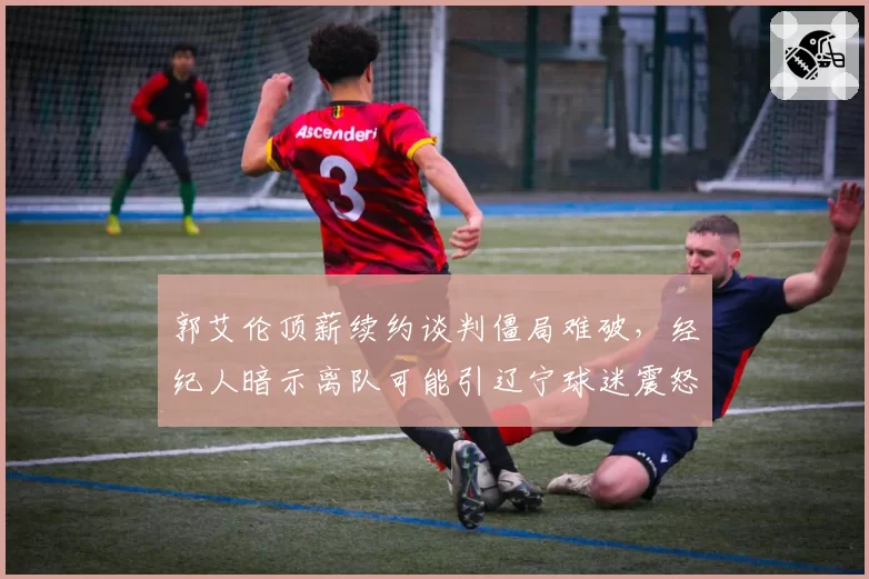 郭艾伦顶薪续约谈判僵局难破，经纪人暗示离队可能引辽宁球迷震怒