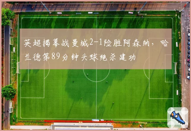 英超揭幕战曼城2-1险胜阿森纳，哈兰德第89分钟头球绝杀建功