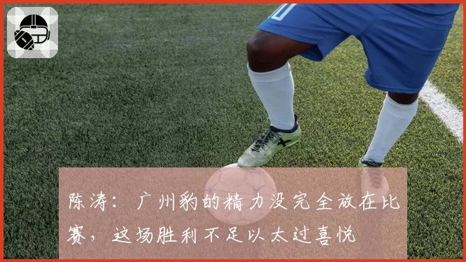 陈涛：广州豹的精力没完全放在比赛，这场胜利不足以太过喜悦