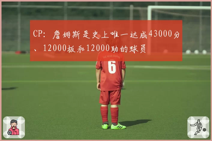 CP：詹姆斯是史上唯一达成43000分、12000板和12000助的球员
