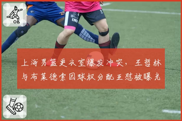 上海男篮更衣室爆发冲突，王哲林与布莱德索因球权分配互怼被曝光