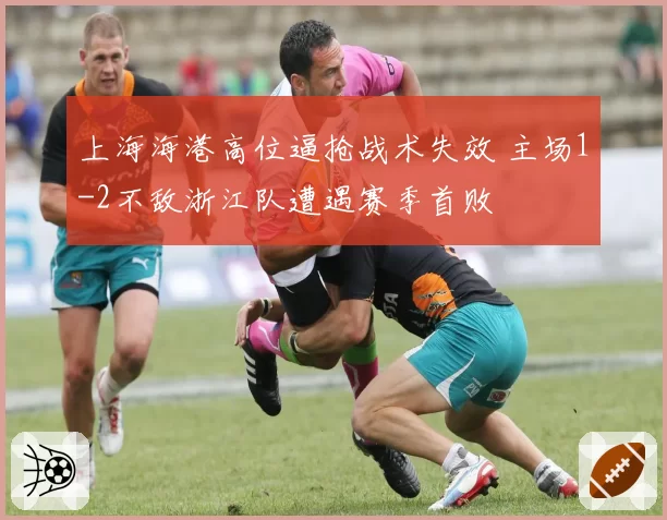 上海海港高位逼抢战术失效 主场1-2不敌浙江队遭遇赛季首败