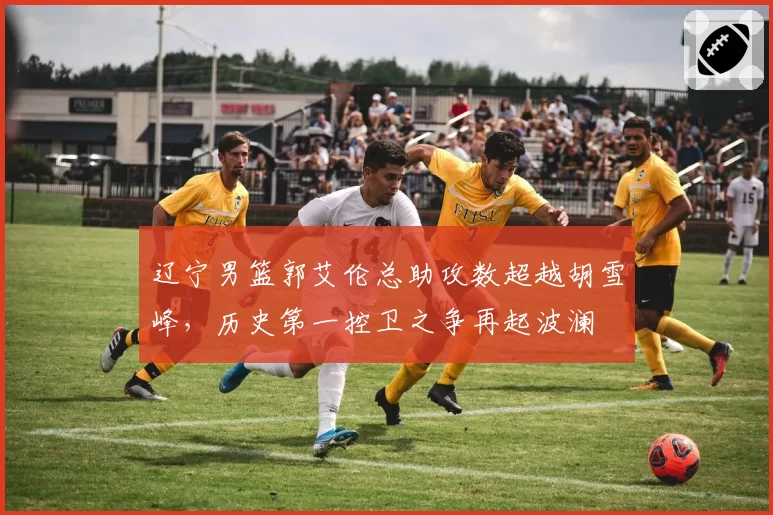 辽宁男篮郭艾伦总助攻数超越胡雪峰，历史第一控卫之争再起波澜