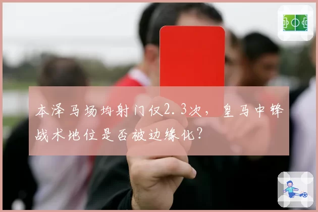 本泽马场均射门仅2.3次，皇马中锋战术地位是否被边缘化？