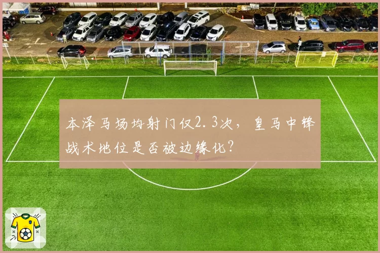 本泽马场均射门仅2.3次，皇马中锋战术地位是否被边缘化？