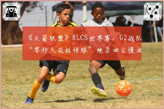 《火箭联盟》RLCS世界赛，G2战队“零秒天花板传球”绝杀回合慢放分析