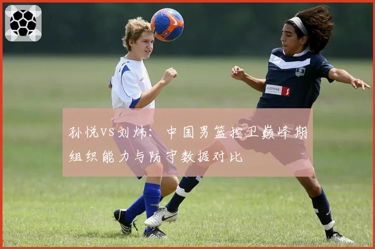 孙悦vs刘炜：中国男篮控卫巅峰期组织能力与防守数据对比