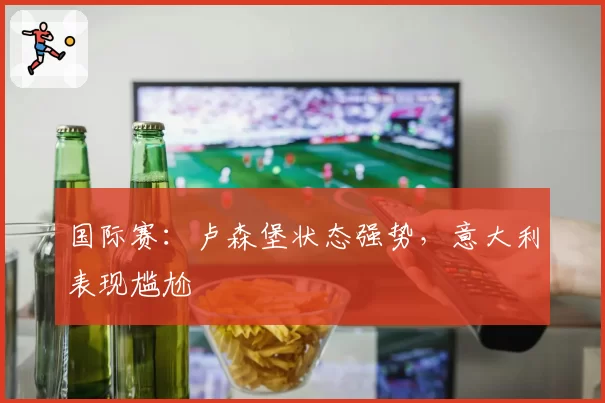国际赛：卢森堡状态强势，意大利表现尴尬