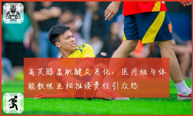 高芙膝盖肌腱炎恶化，医疗组与体能教练互相推诿责任引众怒
