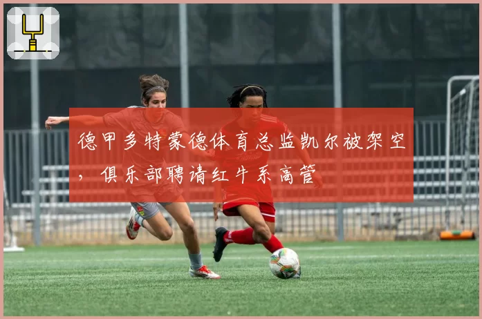 德甲多特蒙德体育总监凯尔被架空，俱乐部聘请红牛系高管