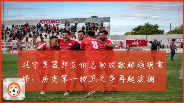 辽宁男篮郭艾伦总助攻数超越胡雪峰，历史第一控卫之争再起波澜