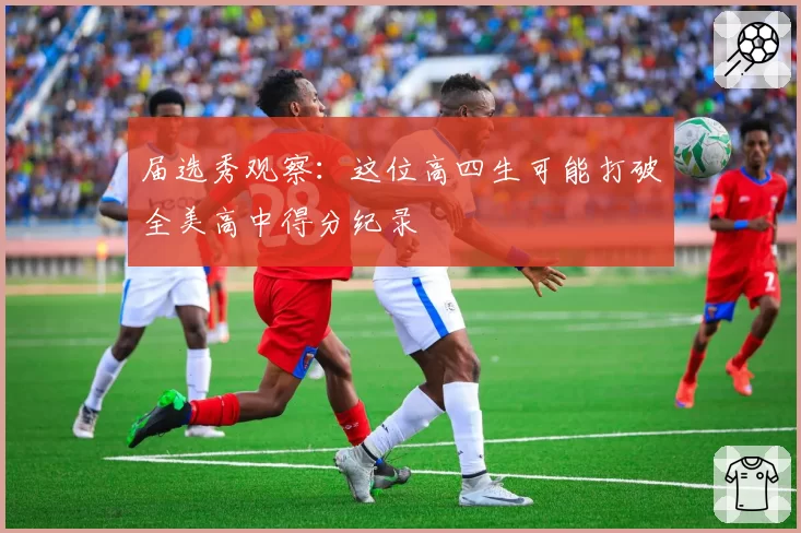 届选秀观察：这位高四生可能打破全美高中得分纪录