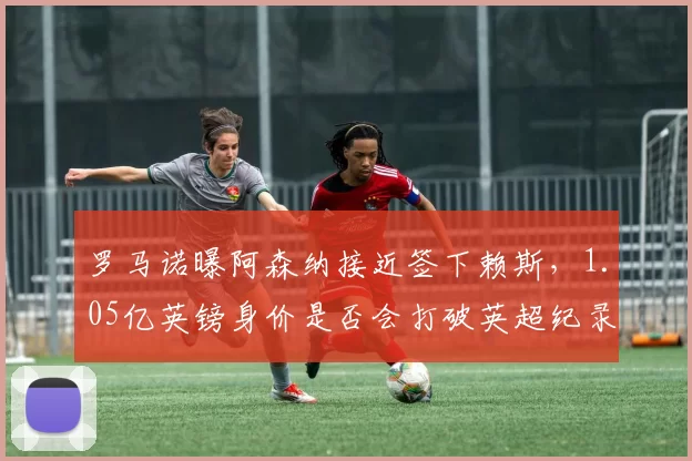 罗马诺曝阿森纳接近签下赖斯,1.05亿英镑身价是否会打破英超纪录?