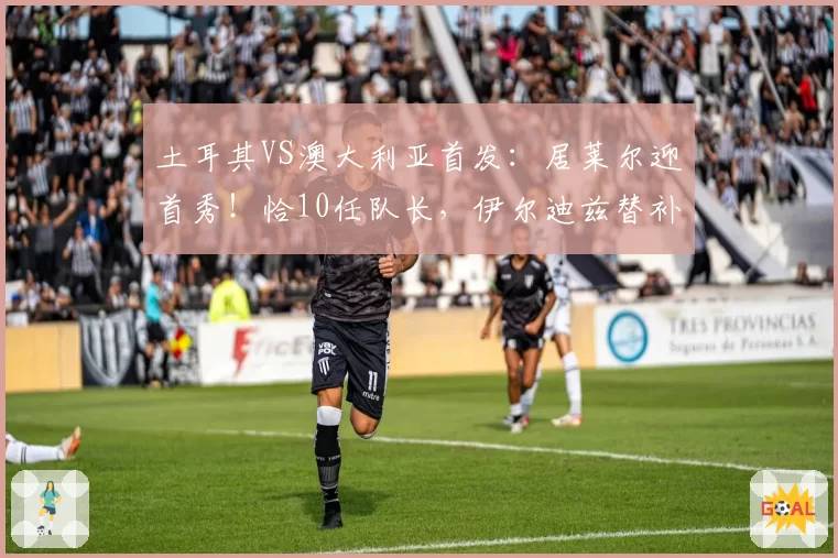 土耳其VS澳大利亚首发：居莱尔迎首秀！恰10任队长，伊尔迪兹替补