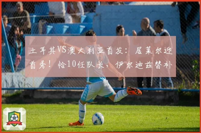 土耳其VS澳大利亚首发：居莱尔迎首秀！恰10任队长，伊尔迪兹替补
