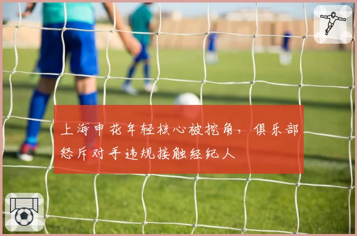 上海申花年轻核心被挖角,俱乐部怒斥对手违规接触经纪人