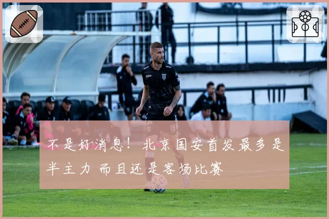 不是好消息！北京国安首发最多是半主力 而且还是客场比赛