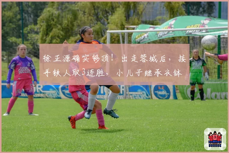 徐正源确实够顶！出走蓉城后，接手铁人取3连胜，小儿子继承衣钵