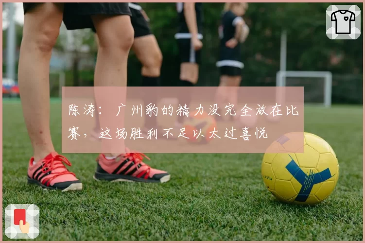 陈涛：广州豹的精力没完全放在比赛，这场胜利不足以太过喜悦