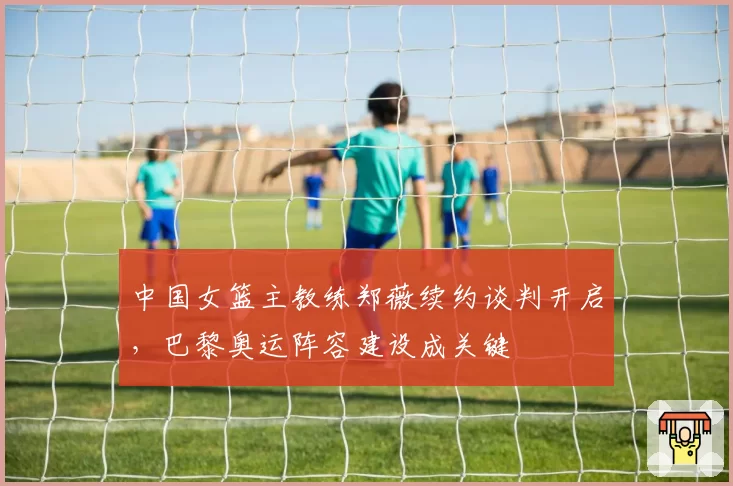 中国女篮主教练郑薇续约谈判开启，巴黎奥运阵容建设成关键
