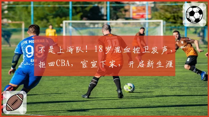 不是上海队！18岁混血控卫发声，拒回CBA，官宣下家，开启新生涯