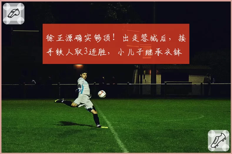 徐正源确实够顶！出走蓉城后，接手铁人取3连胜，小儿子继承衣钵