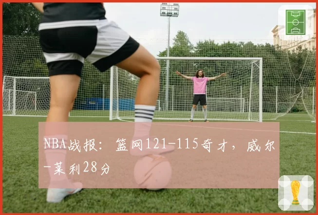 NBA战报：篮网121-115奇才，威尔-莱利28分