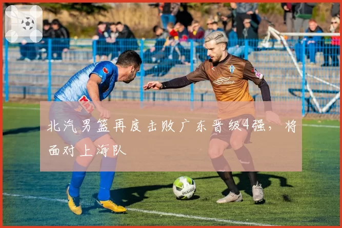北汽男篮再度击败广东晋级4强，将面对上海队