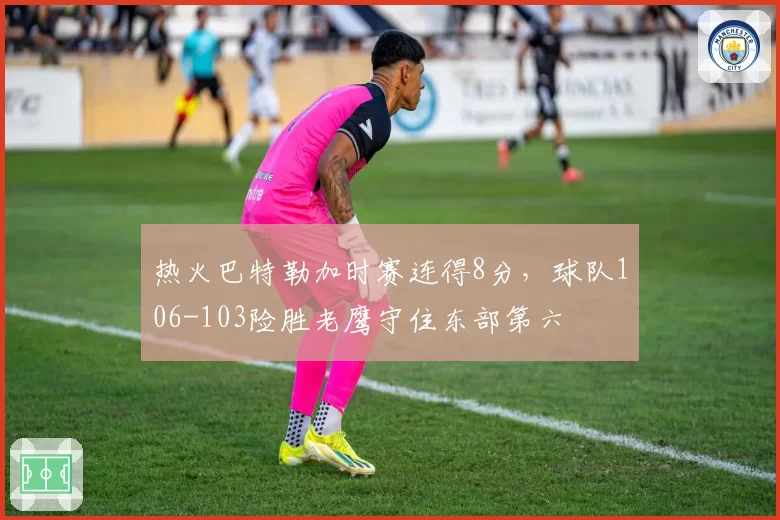 热火巴特勒加时赛连得8分，球队106-103险胜老鹰守住东部第六