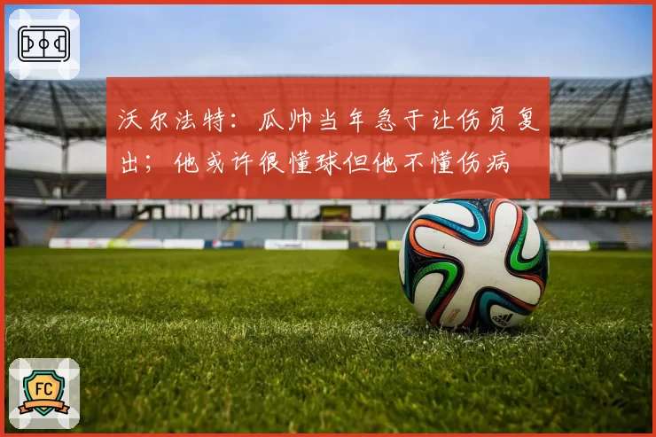 沃尔法特:瓜帅当年急于让伤员复出;他或许很懂球但他不懂伤病