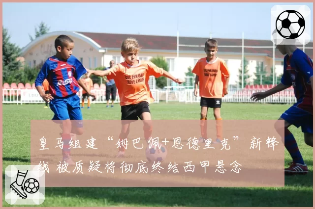 皇马组建“姆巴佩+恩德里克”新锋线 被质疑将彻底终结西甲悬念