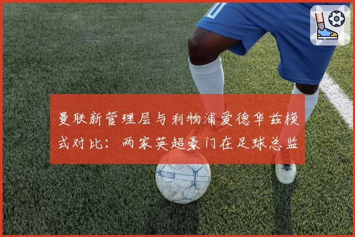 曼联新管理层与利物浦爱德华兹模式对比：两家英超豪门在足球总监权限上的差异