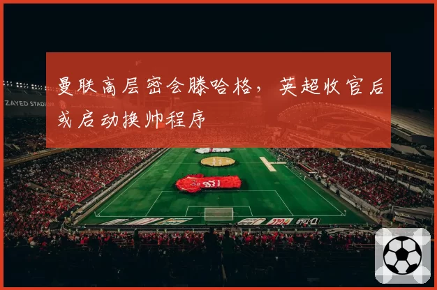 曼联高层密会滕哈格,英超收官后或启动换帅程序