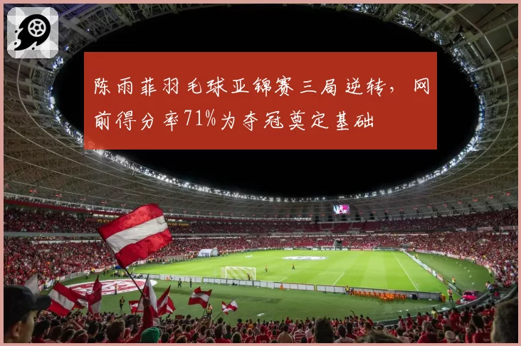 陈雨菲羽毛球亚锦赛三局逆转，网前得分率71%为夺冠奠定基础