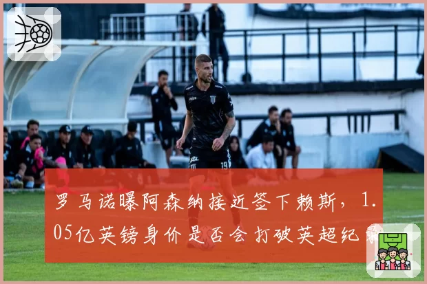 罗马诺曝阿森纳接近签下赖斯,1.05亿英镑身价是否会打破英超纪录?
