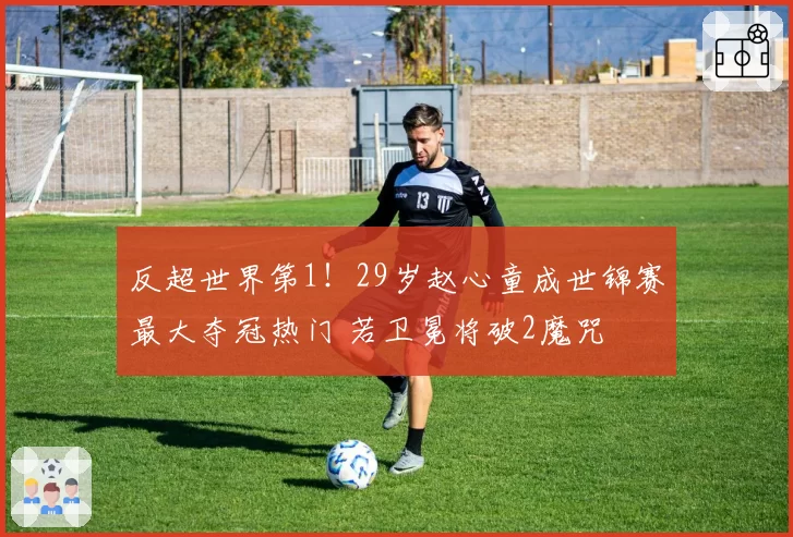 反超世界第1！29岁赵心童成世锦赛最大夺冠热门 若卫冕将破2魔咒