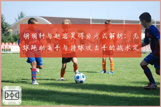 胡明轩与赵岩昊得分方式解析：无球跑动高手与持球攻击手的战术定位