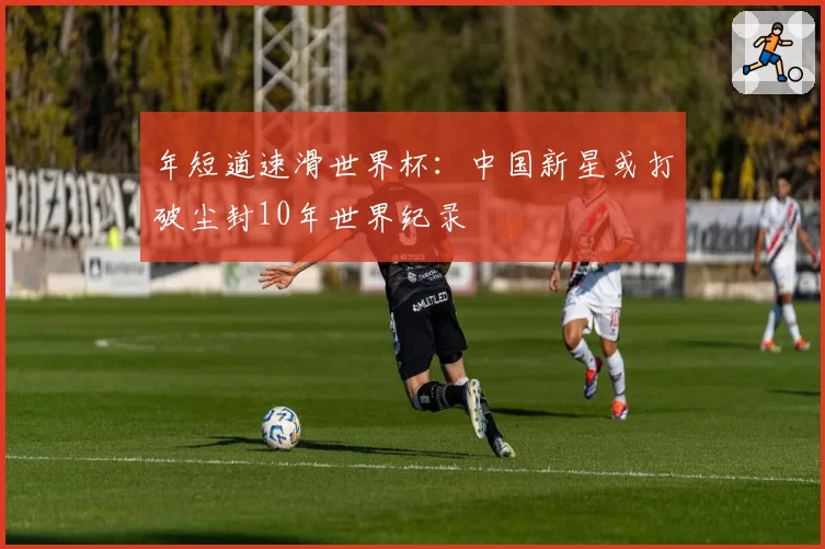 年短道速滑世界杯：中国新星或打破尘封10年世界纪录