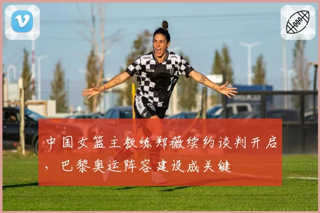 中国女篮主教练郑薇续约谈判开启，巴黎奥运阵容建设成关键