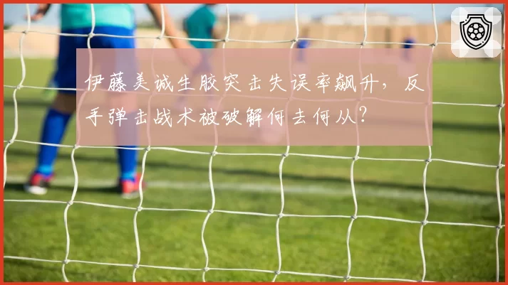 伊藤美诚生胶突击失误率飙升，反手弹击战术被破解何去何从？
