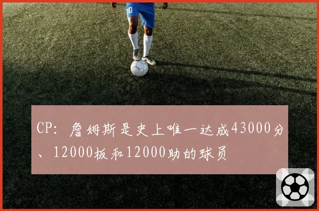CP：詹姆斯是史上唯一达成43000分、12000板和12000助的球员