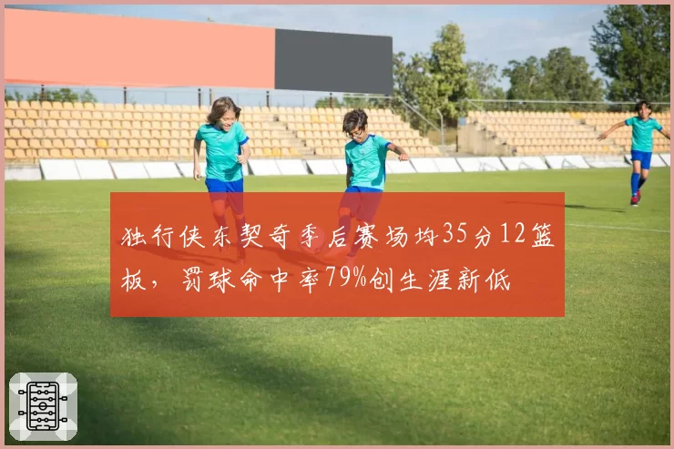 独行侠东契奇季后赛场均35分12篮板，罚球命中率79%创生涯新低
